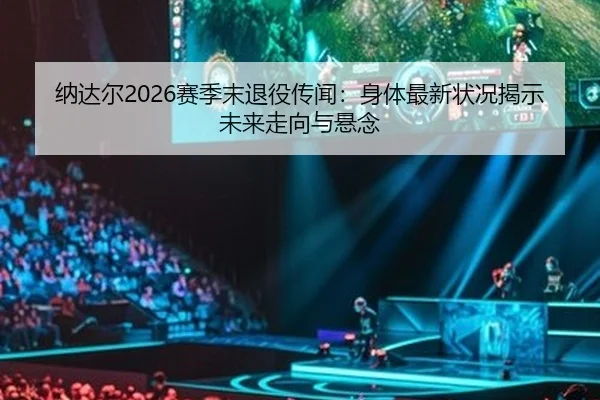 纳达尔2026赛季末退役传闻：身体最新状况揭示未来走向与悬念