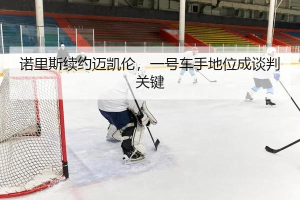 诺里斯续约迈凯伦，一号车手地位成谈判关键
